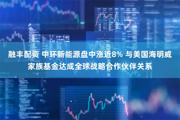 融丰配资 中环新能源盘中涨近8% 与美国海明威家族基金达成全球战略合作伙伴关系