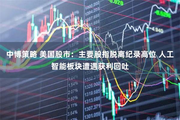 中博策略 美国股市：主要股指脱离纪录高位 人工智能板块遭遇获利回吐