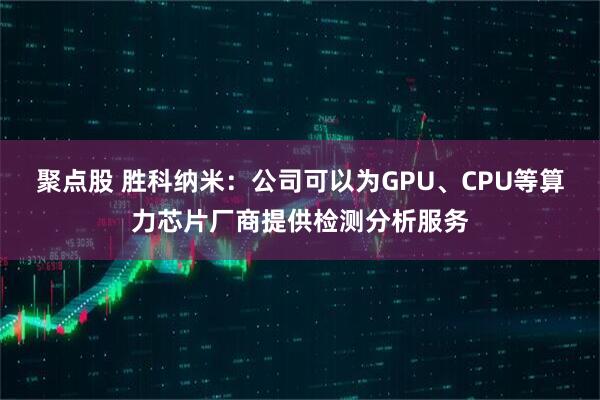 聚点股 胜科纳米：公司可以为GPU、CPU等算力芯片厂商提供检测分析服务