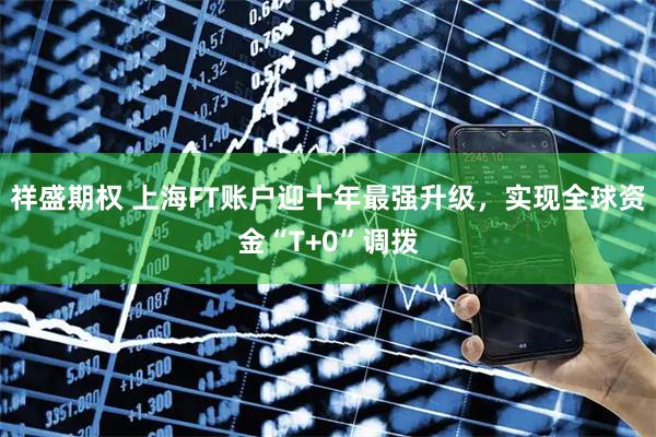 祥盛期权 上海FT账户迎十年最强升级，实现全球资金“T+0”调拨
