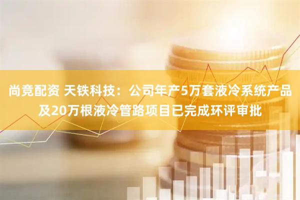 尚竞配资 天铁科技：公司年产5万套液冷系统产品及20万根液冷管路项目已完成环评审批